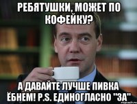 ребятушки, может по кофейку? а давайте лучше пивка ёбнем! P.S. единогласно "за"