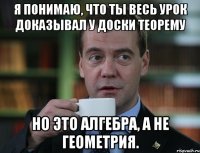 Я понимаю, что ты весь урок доказывал у доски теорему Но это алгебра, а не геометрия.