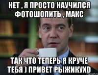 нет , я просто научился фотошопить , Макс так что теперь я круче тебя ) привет рыжикухD