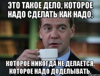 Это такое дело, которое надо сделать как надо, которое никогда не делается, которое надо доделывать.