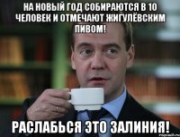 На новый год собираются в 10 человек и отмечают жигулёвским пивом! Раслабься это залиния!