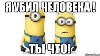 я убил человека ! ты что!