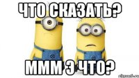 что сказать? ммм э что?