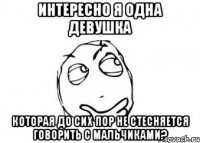 интересно я одна девушка которая до сих пор не стесняется говорить с мальчиками?