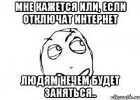 Мне кажется или, если отключат интернет людям нечем будет заняться..