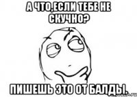 А что,если тебе не скучно? Пишешь это от балды.