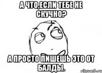 А что,если тебе не скучно? А просто пишешь это от балды.