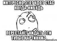 Интересно,этот удот Стас когда-нибудь Перестанет кидать эти тупые картинки?