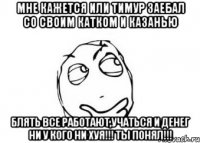 мне кажется или Тимур заебал со своим катком и казанью блять все работают,учаться и денег ни у кого ни хуя!!! ТЫ ПОНЯЛ!!!