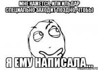 Мне кажется, или Ильдар специально заходит поздно, чтобы я ему написала...