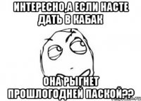 Интересно,а если Насте дать в кабак она рыгнет прошлогодней паской??