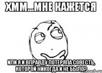 хмм...мне кажется или я и вправду потеряла совесть, которой никогда и не было?