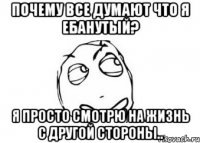 почему все думают что я ебанутый? я просто смотрю на жизнь с другой стороны..