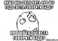 якшо нас звільнять про шо тоді свєта говорити буде? про шо тоді свєта говорити буде?