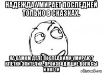 Надежда умирает последней только в сказках. На самом деле последними умирают клетки эпителия, производящие волосы и ногти