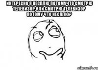 Интересно я несплю потомучто смотрю телевизор,или смотрю телевизор потому что несплю? 