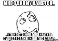 Мне одному кажется.. ..что кто-то хочет прекратить существование нашего отдела?