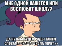 Мне одной кажется или все любят школу? Да ну !Мы будем рады таким словам:<<НАША ШКОЛА ГОРИТ>>