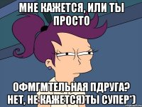Мне кажется, или ты просто офмгмтельная пдруга? Нет, не кажется)Ты супер*)