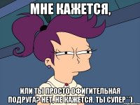 Мне кажется, или ты просто офигительная подруга? Нет, не кажется. Ты супер**)