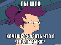 ТЫ ШТО ХОЧЕШЬ СКАЗАТЬ ЧТО Я ТВОЯ МАМКА?