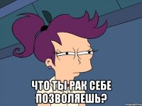  что ты рак себе позволяешь?