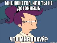 Мне кажется, или ты не догоняешь Что мне похуй?