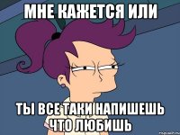 мне кажется или ты все таки напишешь что любишь