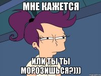 Мне кажется или ты ты морозишься?)))