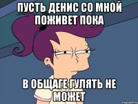 Пусть денис со мной поживет пока в общаге гулять не может