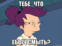 ТЕБЕ , ЧТО ЕБЫЧ СМЫТЬ?