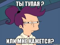 ты тупая ? или мне кажется?