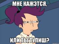 МНЕ КАЖЭТСЯ, ИЛИ ТЫ ТУПИШ?
