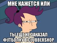 Мне кажется или ты еще не заказал футболку в clubbershop