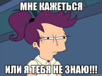 МНЕ КАЖЕТЬСЯ ИЛИ Я ТЕБЯ НЕ ЗНАЮ!!!
