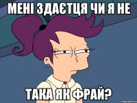 Мені здаєтця чи я не Така як фрай?