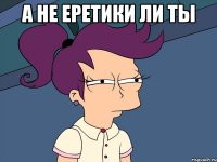 А не еретики ли ты 
