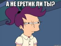 А не еретик ли ты? 