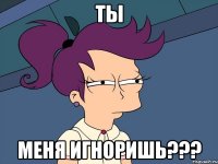 ты меня игноришь???