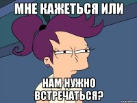 мне кажеться или нам нужно встречаться?