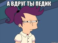 А вдруг ты педик 