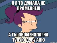 а я то думала не променяеш а ты променяла! на тупую дуру аню