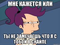 мне кажется или ты не замечаешь что я с тобой в скайпе