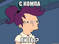 С КОМПА ЛИ ТЫ?