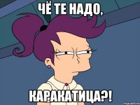 Чё те надо, каракатица?!