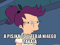  A PISJKA TO U TEBJA NI4EGO TAKAJA