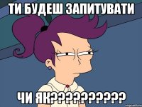 ти будеш запитувати чи як??????????