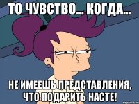 То чувство... Когда... Не имеешь представления, что подарить Насте!