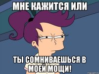 мне кажится или ты сомниваешься в моей мощи!