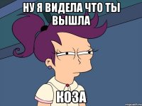 Ну я видела что ты вышла Коза
